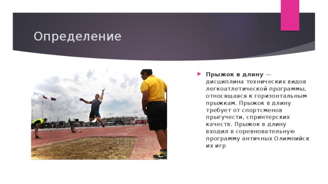 Определение Прыжок в длину  — дисциплина технических видов  легкоатлетической программы, относящаяся к горизонтальным прыжкам. Прыжок в длину требует от спортсменов прыгучести, спринтерских качеств. Прыжок в длину входил в соревновательную программу античных Олимпийских игр 