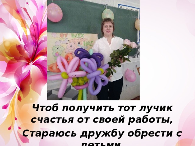 Чтоб получить тот лучик счастья от своей работы, Стараюсь дружбу обрести с детьми. 