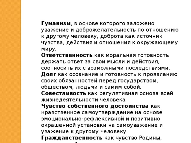 Гуманизм , в основе которого заложено уважение и доброжелательность по отношению к другому человеку, доброта как источник чувства, действия и отношения к окружающему миру. Ответственность как моральная готовность держать ответ за свои мысли и действия, соотносить их с возможными последствиями. Долг как осознание и готовность к проявлению своих обязанностей перед государством, обществом, людьми и самим собой. Совестливость как регулятивная основа всей жизнедеятельности человека Чувство собственного достоинства как нравственное самоутверждение на основе эмоционально-рефлексивной и позитивно окрашенной установки на самоуважение и уважение к другому человеку. Гражданственность как чувство Родины, неразрывной связи с отечеством, причастности к его судьбе. 
