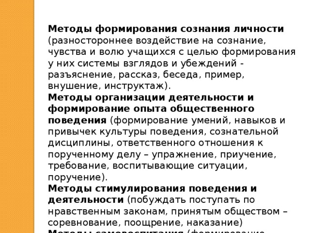 Методы формирования сознания личности (разностороннее воздействие на сознание, чувства и волю учащихся с целью формирования у них системы взглядов и убеждений - разъяснение, рассказ, беседа, пример, внушение, инструктаж). Методы организации деятельности и формирование опыта общественного поведения (формирование умений, навыков и привычек культуры поведения, сознательной дисциплины, ответственного отношения к порученному делу – упражнение, приучение, требование, воспитывающие ситуации, поручение). Методы стимулирования поведения и деятельности (побуждать поступать по нравственным законам, принятым обществом – соревнование, поощрение, наказание) Методы самовоспитания (формирование потребности в сознательной планомерной работе над собой, в совершенствовании своей личности – личные обязательства, самоотчёт, самоанализ, самоконтроль, самооценка) 