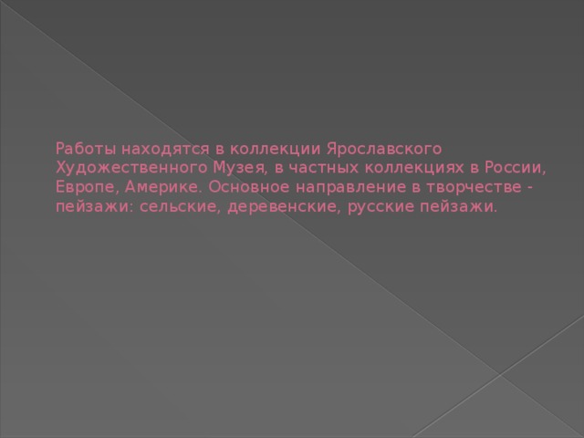 Работы находятся в коллекции Ярославского Художественного Музея, в частных коллекциях в России, Европе, Америке. Основное направление в творчестве - пейзажи: сельские, деревенские, русские пейзажи. 