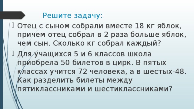 Решите задачу: Отец с сыном собрали вместе 18 кг яблок, причем отец собрал в 2 раза больше яблок, чем сын. Сколько кг собрал каждый? Для учащихся 5 и 6 классов школа приобрела 50 билетов в цирк. В пятых классах учится 72 человека, а в шестых-48. Как разделить билеты между пятиклассниками и шестиклассниками? 