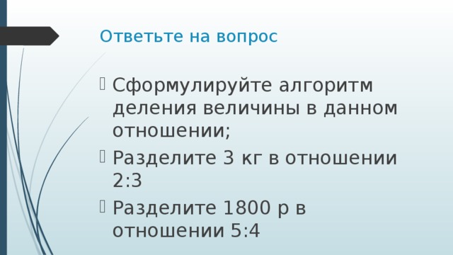 Ответьте на вопрос Сформулируйте алгоритм деления величины в данном отношении; Разделите 3 кг в отношении 2:3 Разделите 1800 р в отношении 5:4 