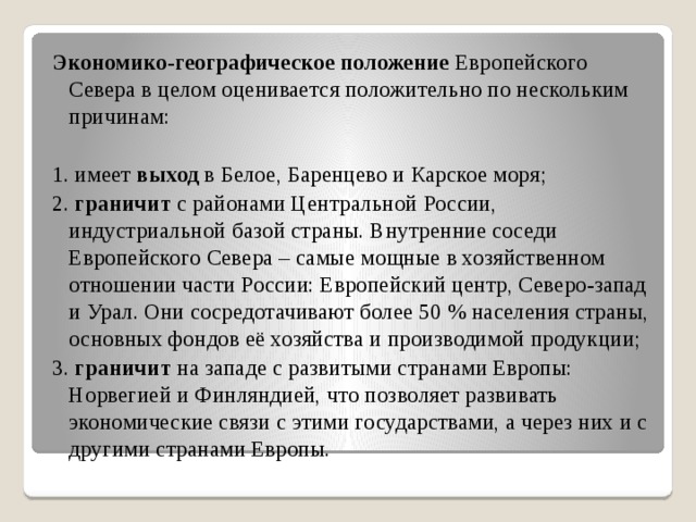 Экономико-географическое положение Европейского Севера в целом оценивается положительно по нескольким причинам: 1. имеет выход в Белое, Баренцево и Карское моря; 2. граничит с районами Центральной России, индустриальной базой страны. Внутренние соседи Европейского Севера – самые мощные в хозяйственном отношении части России: Европейский центр, Северо-запад и Урал. Они сосредотачивают более 50 % населения страны, основных фондов её хозяйства и производимой продукции; 3. граничит на западе с развитыми странами Европы: Норвегией и Финляндией, что позволяет развивать экономические связи с этими государствами, а через них и с другими странами Европы. 