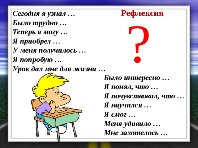 Рефлексия ? Сегодня я узнал …   Было трудно …   Теперь я могу …   Я приобрел …   У меня получилось …   Я попробую …   Урок дал мне для жизни …   Было интересно …   Я понял, что …   Я почувствовал, что …   Я научился …   Я смог …   Меня удивило …   Мне захотелось …     