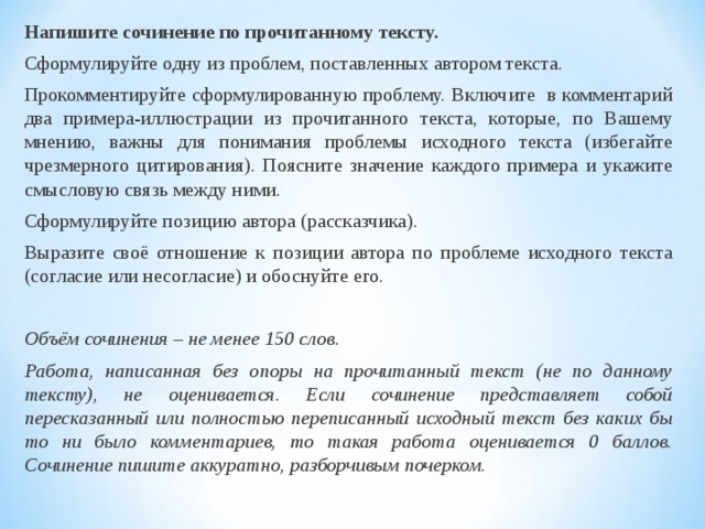 Напишите сочинение по прочитанному тексту. Сформулируйте одну из проблем, поставленных автором текста. Прокомментируйте сформулированную проблему. Включите в комментарий два примера-иллюстрации из прочитанного текста, которые, по Вашему мнению, важны для понимания проблемы исходного текста (избегайте чрезмерного цитирования). Поясните значение каждого примера и укажите смысловую связь между ними. Сформулируйте позицию автора (рассказчика). Выразите своё отношение к позиции автора по проблеме исходного текста (согласие или несогласие) и обоснуйте его. Объём сочинения – не менее 150 слов. Работа, написанная без опоры на прочитанный текст (не по данному тексту), не оценивается. Если сочинение представляет собой пересказанный или полностью переписанный исходный текст без каких бы то ни было комментариев, то такая работа оценивается 0 баллов. Сочинение пишите аккуратно, разборчивым почерком. 