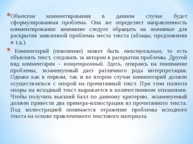 Объектом комментирования в данном случае будет сформулированная проблема. Она же определяет направленность комментирования: внимание следует обращать на значимые для раскрытия заявленной проблемы места текста (абзацы, предложения и т.д.).  Комментарий (пояснение) может быть текстуальным , то есть объяснять текст, следовать за автором в раскрытии проблемы. Другой вид комментария – концепционный . Здесь, опираясь на понимание проблемы, экзаменуемый дает различного рода интерпретации. Однако как в первом, так и во втором случае комментарий должен осуществляться с опорой на прочитанный текст. При этом полнота опоры на исходный текст выражается в количественном отношении. Чтобы получить высший балл по данному критерию, экзаменуемый должен привести два примера-иллюстрации из прочитанного текста. Под иллюстрацией понимается отражение проблемы исходного текста на основе привлеченного текстового материала.  