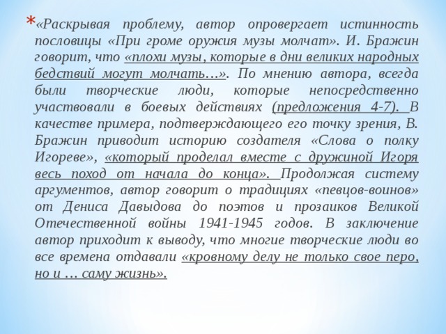 «Раскрывая проблему, автор опровергает истинность пословицы «При громе оружия музы молчат». И. Бражин говорит, что «плохи музы, которые в дни великих народных бедствий могут молчать…» . По мнению автора, всегда были творческие люди, которые непосредственно участвовали в боевых действиях (предложения 4-7). В качестве примера, подтверждающего его точку зрения, В. Бражин приводит историю создателя «Слова о полку Игореве», «который проделал вместе с дружиной Игоря весь поход от начала до конца». Продолжая систему аргументов, автор говорит о традициях «певцов-воинов» от Дениса Давыдова до поэтов и прозаиков Великой Отечественной войны 1941-1945 годов. В заключение автор приходит к выводу, что многие творческие люди во все времена отдавали «кровному делу не только свое перо, но и … саму жизнь».  