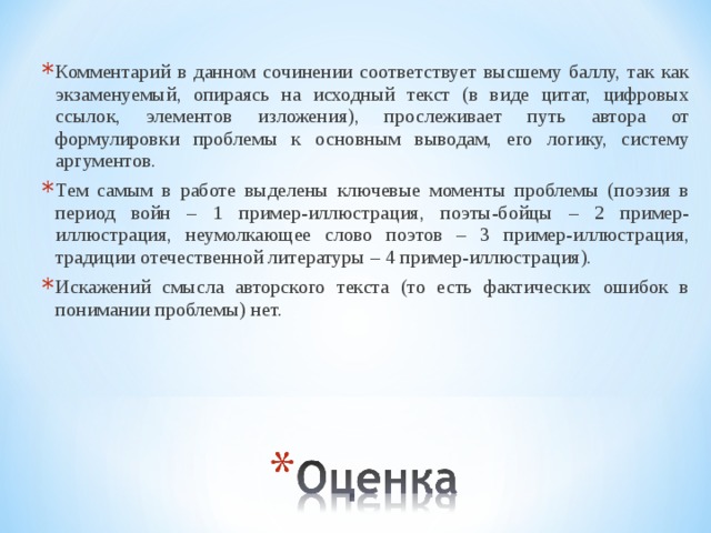 Комментарий в данном сочинении соответствует высшему баллу, так как экзаменуемый, опираясь на исходный текст (в виде цитат, цифровых ссылок, элементов изложения), прослеживает путь автора от формулировки проблемы к основным выводам, его логику, систему аргументов. Тем самым в работе выделены ключевые моменты проблемы (поэзия в период войн – 1 пример-иллюстрация, поэты-бойцы – 2 пример-иллюстрация, неумолкающее слово поэтов – 3 пример-иллюстрация, традиции отечественной литературы – 4 пример-иллюстрация).  Искажений смысла авторского текста (то есть фактических ошибок в понимании проблемы) нет.  