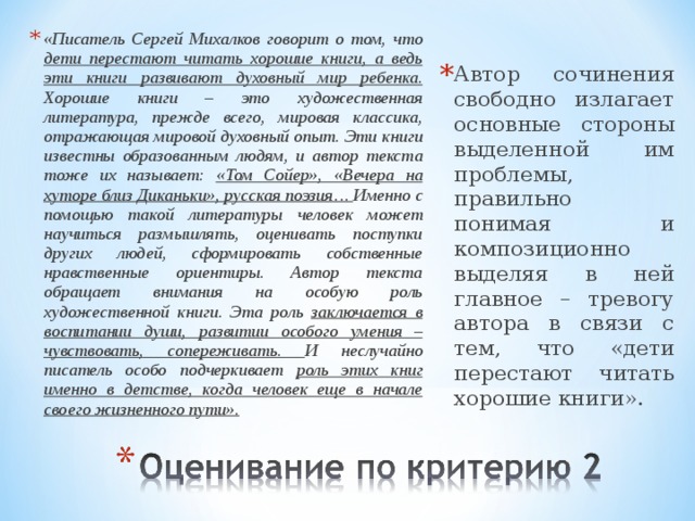 «Писатель Сергей Михалков говорит о том, что дети перестают читать хорошие книги, а ведь эти книги развивают духовный мир ребенка. Хорошие книги – это художественная литература, прежде всего, мировая классика, отражающая мировой духовный опыт. Эти книги известны образованным людям, и автор текста тоже их называет: «Том Сойер», «Вечера на хуторе близ Диканьки», русская поэзия… Именно с помощью такой литературы человек может научиться размышлять, оценивать поступки других людей, сформировать собственные нравственные ориентиры. Автор текста обращает внимания на особую роль художественной книги. Эта роль заключается в воспитании души, развитии особого умения – чувствовать, сопереживать. И неслучайно писатель особо подчеркивает роль этих книг именно в детстве, когда человек еще в начале своего жизненного пути». Автор сочинения свободно излагает основные стороны выделенной им проблемы, правильно понимая и композиционно выделяя в ней главное – тревогу автора в связи с тем, что «дети перестают читать хорошие книги». 