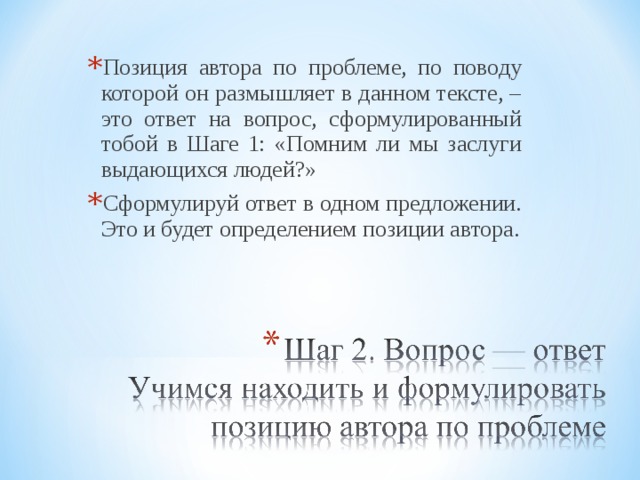 Позиция автора по проблеме, по поводу которой он размышляет в данном тексте, – это ответ на вопрос, сформулированный тобой в Шаге 1: «Помним ли мы заслуги выдающихся людей?» Сформулируй ответ в одном предложении. Это и будет определением позиции автора.   