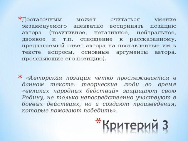 Достаточным может считаться умение экзаменуемого адекватно воспринять позицию автора (позитивное, негативное, нейтральное, двоякое и т.п. отношение к рассказанному, предлагаемый ответ автора на поставленные им в тексте вопросы, основные аргументы автора, проясняющие его позицию).   «Авторская позиция четко прослеживается в данном тексте: творческие люди во время «великих народных бедствий» защищают свою Родину, не только непосредственно участвуют в боевых действиях, но и создают произведения, которые помогают победить». 