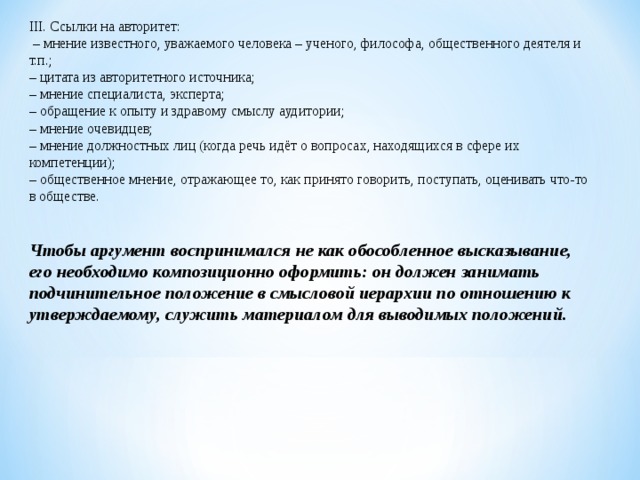 III. Ссылки на авторитет: – мнение известного, уважаемого человека – ученого, философа, общественного деятеля и т.п.; – цитата из авторитетного источника; – мнение специалиста, эксперта; – обращение к опыту и здравому смыслу аудитории; – мнение очевидцев; – мнение должностных лиц (когда речь идёт о вопросах, находящихся в сфере их компетенции); – общественное мнение, отражающее то, как принято говорить, поступать, оценивать что-то в обществе. Чтобы аргумент воспринимался не как обособленное высказывание, его необходимо композиционно оформить: он должен занимать подчинительное положение в смысловой иерархии по отношению к утверждаемому, служить материалом для выводимых положений. 