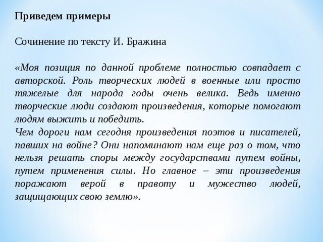 Приведем примеры Сочинение по тексту И. Бражина «Моя позиция по данной проблеме полностью совпадает с авторской. Роль творческих людей в военные или просто тяжелые для народа годы очень велика. Ведь именно творческие люди создают произведения, которые помогают людям выжить и победить. Чем дороги нам сегодня произведения поэтов и писателей, павших на войне? Они напоминают нам еще раз о том, что нельзя решать споры между государствами путем войны, путем применения силы. Но главное – эти произведения поражают верой в правоту и мужество людей, защищающих свою землю».   