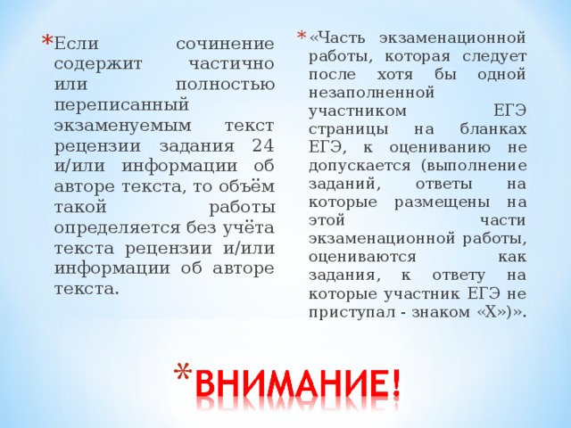 «Часть экзаменационной работы, которая следует после хотя бы одной незаполненной участником ЕГЭ страницы на бланках ЕГЭ, к оцениванию не допускается (выполнение заданий, ответы на которые размещены на этой части экзаменационной работы, оцениваются как задания, к ответу на которые участник ЕГЭ не приступал - знаком «Х»)». Если сочинение содержит частично или полностью переписанный экзаменуемым текст рецензии задания 24 и/или информации об авторе текста, то объём такой работы определяется без учёта текста рецензии и/или информации об авторе текста. 