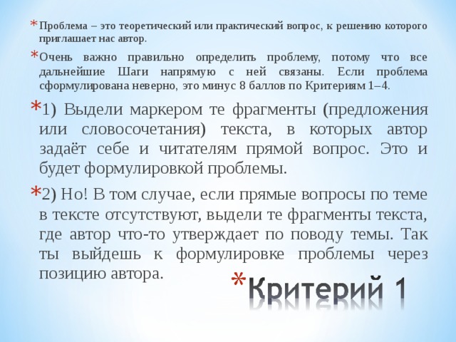 Проблема – это теоретический или практический вопрос, к решению которого приглашает нас автор. Очень важно правильно определить проблему, потому что все дальнейшие Шаги напрямую с ней связаны. Если проблема сформулирована неверно, это минус 8 баллов по Критериям 1–4. 1) Выдели маркером те фрагменты (предложения или словосочетания) текста, в которых автор задаёт себе и читателям прямой вопрос. Это и будет формулировкой проблемы. 2) Но! В том случае, если прямые вопросы по теме в тексте отсутствуют, выдели те фрагменты текста, где автор что-то утверждает по поводу темы. Так ты выйдешь к формулировке проблемы через позицию автора.   