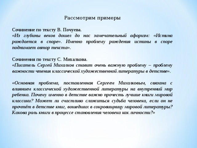 Рассмотрим примеры Сочинение по тексту В. Почуева. «Из глубины веков дошел до нас замечательный афоризм: «Истина рождается в споре». Именно проблему рождения истины в споре поднимает автор текста». Сочинения по тексту С. Михалкова. «Писатель Сергей Михалков ставит очень важную проблему – проблему важности чтения классической художественной литературы в детстве». «Основная проблема, поставленная Сергеем Михалковым, связана с влиянием классической художественной литературы на внутренний мир ребенка. Почему именно в детстве важно прочесть лучшие книги мировой классики? Может ли счастливо сложиться судьба человека, если он не прочтёт в детстве книг, вошедших в сокровищницу мировой литературы? Какова роль книги в процессе становления человека как личности?» 