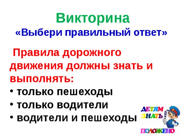 Викторина «Выбери правильный ответ»  Правила дорожного движения должны знать и выполнять:  только пешеходы  только водители  водители и пешеходы 
