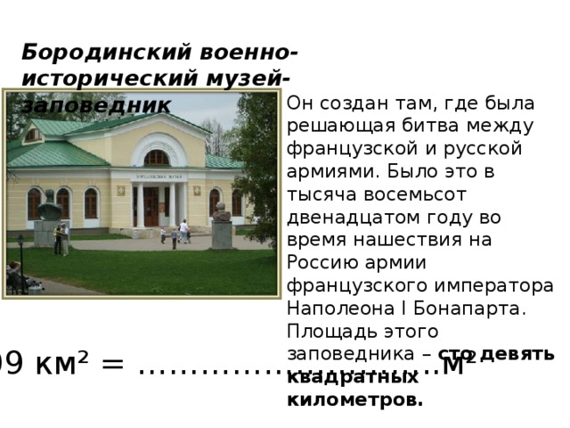 Бородинский военно-исторический музей-заповедник Он создан там, где была решающая битва между французской и русской армиями. Было это в тысяча восемьсот двенадцатом году во время нашествия на Россию армии французского императора Наполеона I Бонапарта. Площадь этого заповедника – сто девять квадратных километров.  109 км² = ………………………..м² 