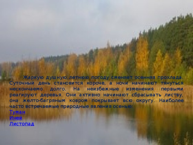  Жаркую душную летнюю погоду сменяет осенняя прохлада. Суточный день становится короче, а ночи начинают тянуться нескончаемо долго. На неизбежные изменения первыми реагируют деревья. Они активно начинают сбрасывать листву, она желто-багряным ковром покрывает всю округу.  Наиболее часто встречаемые природные явления осенью: Туман Иней Листопад 