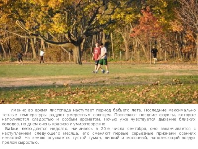  Именно во время листопада наступает период бабьего лета. Последние максимально теплые температуры радуют умеренным солнцем. Поспевают поздние фрукты, которые наполняются сладостью и особым ароматом. Ночью уже чувствуется дыхание близких холодов, но днем очень красиво и умиротворенно.  Бабье лето   длится недолго, начинаясь в 20-е числа сентября, оно заканчивается с наступлением следующего месяца, его сменяют первые серьезные признаки осенних ненастий. На землю опускается густой туман, липкий и молочный, наполняющий воздух прелой сыростью. 