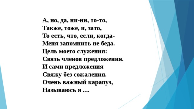 А, но, да, ни-ни, то-то,  Также, тоже, и, зато,  То есть, что, если, когда-  Меня запомнить не беда.  Цель моего служения:  Связь членов предложения.  И сами предложения   Свяжу без сожаления.  Очень важный карапуз,  Называюсь я .... 