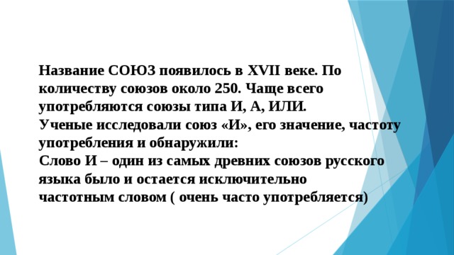 Название СОЮЗ появилось в XVII веке. По количеству союзов около 250. Чаще всего употребляются союзы типа И, А, ИЛИ. Ученые исследовали союз «И», его значение, частоту употребления и обнаружили: Слово И – один из самых древних союзов русского языка  было и остается исключительно частотным словом ( очень часто употребляется) 