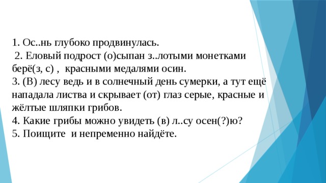 1. Ос..нь глубоко продвинулась.  2. Еловый подрост (о)сыпан з..лотыми монетками берё(з, с) , красными медалями осин. 3. (В) лесу ведь и в солнечный день сумерки, а тут ещё нападала листва и скрывает (от) глаз серые, красные и жёлтые шляпки грибов. 4. Какие грибы можно увидеть (в) л..су осен(?)ю? 5. Поищите и непременно найдёте. 