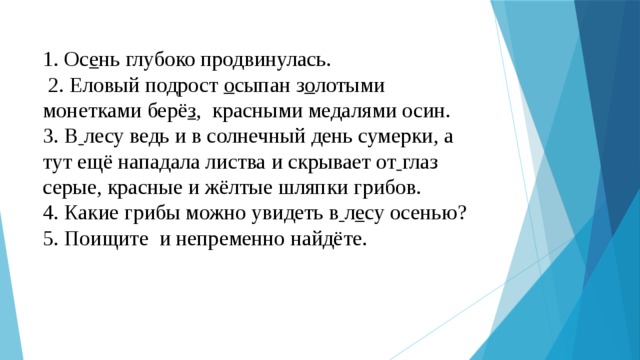 1. Ос е нь глубоко продвинулась.  2. Еловый подрост о сыпан з о лотыми монетками берё з , красными медалями осин. 3. В  лесу ведь и в солнечный день сумерки, а тут ещё нападала листва и скрывает от  глаз серые, красные и жёлтые шляпки грибов. 4. Какие грибы можно увидеть в  л е су осенью? 5. Поищите и непременно найдёте. 