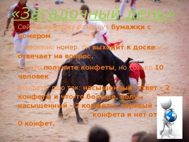 «Загадочный день» Сейчас каждому раздадут бумажки с номером . Я называю номер , он выходит к доске и отвечает на вопрос.  За это получите конфеты , но только 10 человек . Конфеты даю так: насыщенный ответ – 2 конфеты и что-то больше, полу - насыщенный – 2 конфеты, корявый – 1 конфета и нет ответа 0 конфет. 