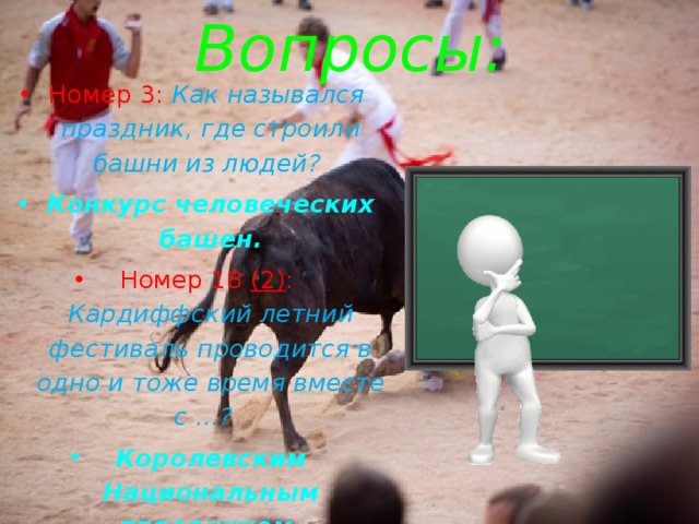 Вопросы: Номер 3: Как назывался праздник, где строили башни из людей? Конкурс человеческих башен. Номер 18 (2) : Кардиффский летний фестиваль проводится в одно и тоже время вместе с …? Королевским Национальным праздником. 