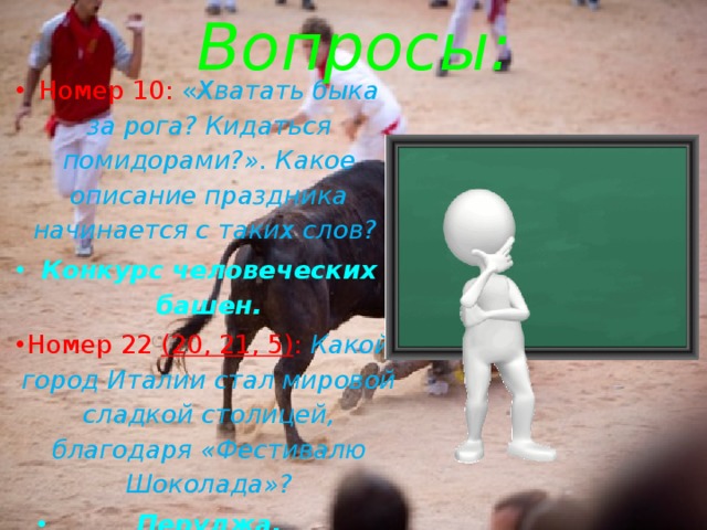 Вопросы: Номер 10: « Хватать быка за рога? Кидаться помидорами?». Какое описание праздника начинается с таких слов? Конкурс человеческих башен. Номер 22 (20, 21, 5) : Какой город Италии стал мировой сладкой столицей, благодаря «Фестивалю Шоколада»? Перуджа. 
