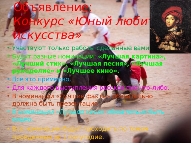Объявление:  Конкурс «Юный любитель искусства» Участвуют только работы сделанные вами. Будут разные номинации: «Лучшая картина», «Лучший стих», «Лучшая песня», «Лучшая рукоделие» и «Лучшее кино». Всё это примерно. Для каждого выступления рассказ про что-либо. В номинации «Лучшие факты» обязательно должна быть презентация. В номинации «Лучшее кино» обязательно быть видео. Все номинации будут проходить по темам пройденные за 1 полугодие. 