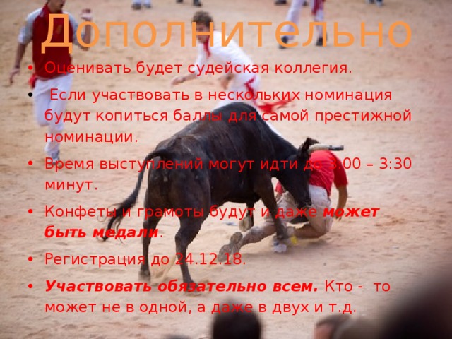 Дополнительно Оценивать будет судейская коллегия.  Если участвовать в нескольких номинация будут копиться баллы для самой престижной номинации. Время выступлений могут идти до 3:00 – 3:30 минут. Конфеты и грамоты будут и даже может быть медали . Регистрация до 24.12.18. Участвовать обязательно всем. Кто - то может не в одной, а даже в двух и т.д. 