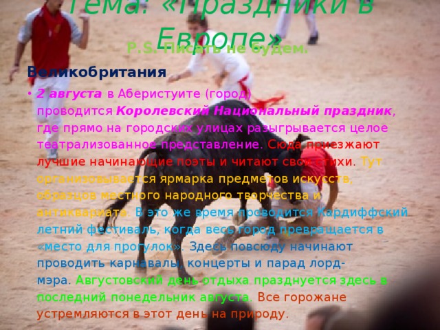 Тема: «Праздники в Европе» P.S. Писать не будем. Великобритания 2 августа в Аберистуите (город) проводится  Королевский Национальный праздник , где прямо на городских улицах разыгрывается целое театрализованное представление. Сюда приезжают лучшие начинающие поэты и читают свои стихи.  Тут организовывается ярмарка предметов искусств, образцов местного народного творчества и антиквариата. В это же время проводится Кардиффский летний фестиваль, когда весь город превращается в «место для прогулок».  Здесь повсюду начинают проводить карнавалы, концерты и парад лорд-мэра.  Августовский день отдыха празднуется здесь в последний понедельник августа. Все горожане устремляются в этот день на природу. 