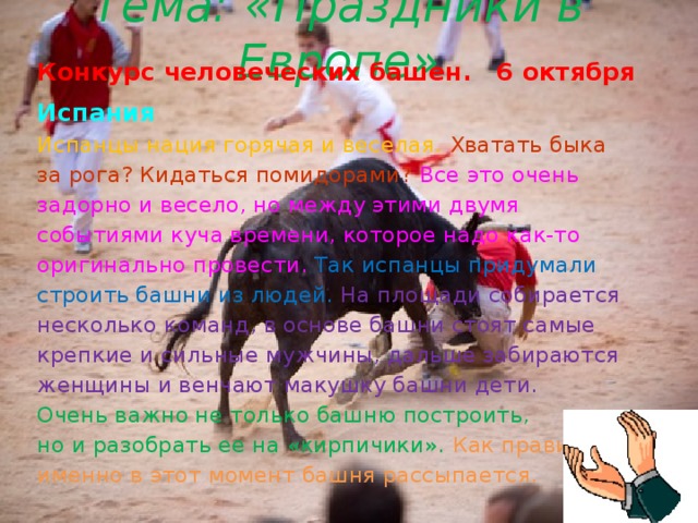 Тема: «Праздники в Европе» Конкурс человеческих башен. 6 октября Испания  Испанцы нация горячая и веселая. Хватать быка за рога? Кидаться помидорами?  Все это очень задорно и весело, но между этими двумя событиями куча времени, которое надо как-то оригинально провести.  Так испанцы придумали строить башни из людей. На площади собирается несколько команд, в основе башни стоят самые крепкие и сильные мужчины, дальше забираются женщины и венчают макушку башни дети.    Очень важно не только башню построить, но и разобрать ее на «кирпичики».  Как правило, именно в этот момент башня рассыпается.  