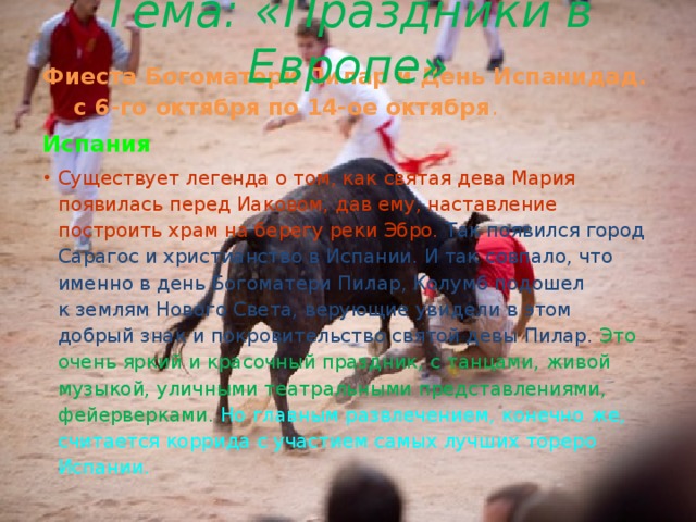 Тема: «Праздники в Европе» Фиеста Богоматери Пилар и День Испанидад. с 6-го октября по 14-ое октября . Испания Существует легенда о том, как святая дева Мария появилась перед Иаковом, дав ему, наставление построить храм на берегу реки Эбро. Так появился город Сарагос и христианство в Испании. И так совпало, что именно в день Богоматери Пилар, Колумб подошел к землям Нового Света, верующие увидели в этом добрый знак и покровительство святой девы Пилар. Это очень яркий и красочный праздник, с танцами, живой музыкой, уличными театральными представлениями, фейерверками. Но главным развлечением, конечно же, считается коррида с участием самых лучших тореро Испании. 