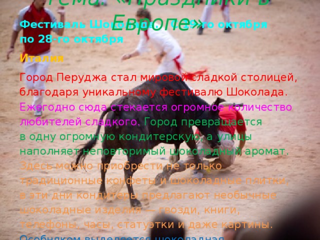Тема: «Праздники в Европе» Фестиваль Шоколада. С 19-го октября по 28-го октября Италия Город Перуджа стал мировой сладкой столицей, благодаря уникальному фестивалю Шоколада. Ежегодно сюда стекается огромное количество любителей сладкого. Город превращается в одну огромную кондитерскую, а улицы наполняет неповторимый шоколадный аромат. Здесь можно приобрести не только традиционные конфеты и шоколадные плитки, в эти дни кондитеры предлагают необычные шоколадные изделия — гвозди, книги, телефоны, часы, статуэтки и даже картины.  Особняком выделяется шоколадная косметика — пена для ванн, шоколадные маски, обертывания, помады, бальзамы для тела.    