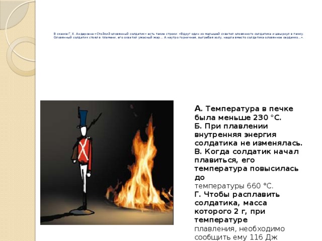      В сказке Г. Х. Андерсена «Стойкий оловянный солдатик» есть такие строки: «Вдруг один из малышей схватил оловянного солдатика и швырнул в печку. Оловянный солдатик стоял в пламени, его охватил ужасный жар… А наутро горничная, выгребая золу, нашла вместо солдатика оловянное сердечко…».   А . Температура в печке была меньше 230 °C. Б. При плавлении внутренняя энергия солдатика не изменялась. В. Когда солдатик начал плавиться, его температура повысилась до температуры 660 °C. Г. Чтобы расплавить солдатика, масса которого 2 г, при температуре плавления, необходимо сообщить ему 116 Дж теплоты. 