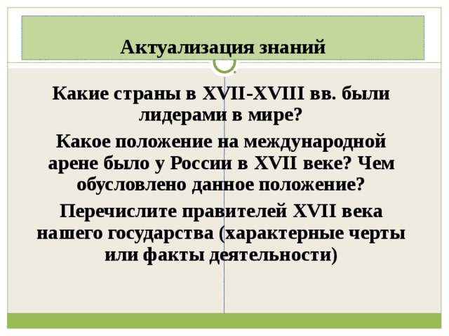Актуализация знаний Какие страны в XVII-XVIII вв. были лидерами в мире? Какое положение на международной арене было у России в XVII веке? Чем обусловлено данное положение? Перечислите правителей XVII века нашего государства (характерные черты или факты деятельности)  