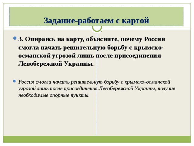Задание-работаем с картой 3. Опираясь на карту, объясните, почему Россия смогла начать решительную борьбу с крымско-османской угрозой лишь после присоединения Левобережной Украины.  Россия смогла начать решительную борьбу с крымско-османской угрозой лишь после присоединения Левобережной Украины, получив необходимые опорные пункты.  