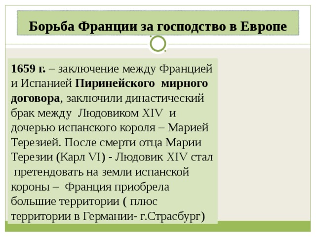 Борьба Франции за господство в Европе 1659 г. – заключение между Францией и Испанией Пиринейского мирного договора , заключили династический брак между Людовиком XIV и дочерью испанского короля – Марией Терезией. После смерти отца Марии Терезии (Карл VI) - Людовик XIV стал претендовать на земли испанской короны – Франция приобрела большие территории  ( плюс территории в Германии- г.Страсбург) 