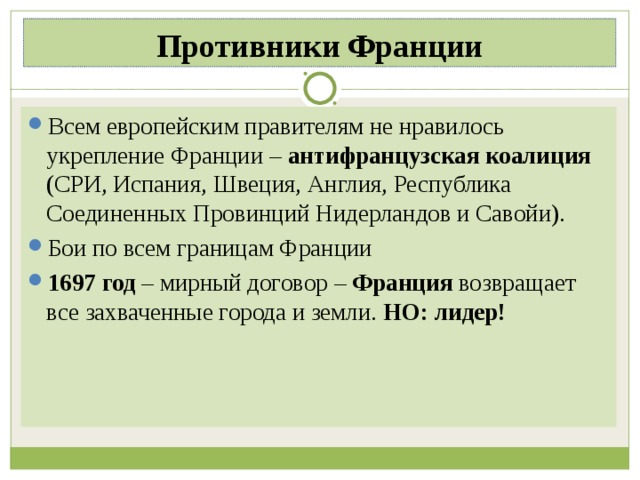 Противники Франции Всем европейским правителям не нравилось укрепление Франции – антифранцузская коалиция (СРИ, Испания, Швеция, Англия, Республика Соединенных Провинций Нидерландов и Савойи). Бои по всем границам Франции 1697 год – мирный договор – Франция возвращает все захваченные города и земли. НО: лидер!  
