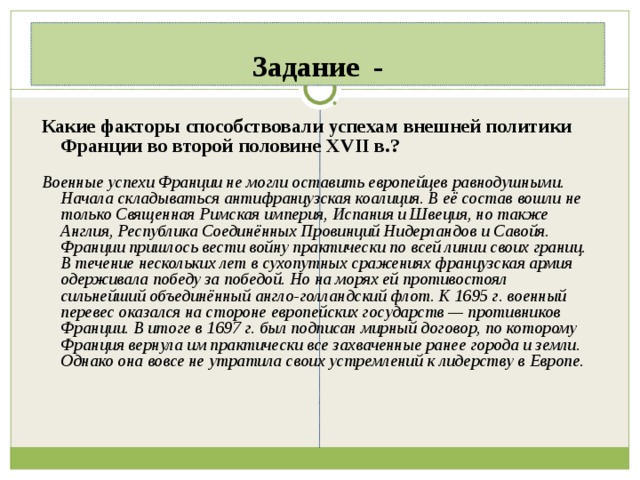 Задание - Какие факторы способствовали успехам внешней политики Франции во второй половине XVII в.?  Военные успехи Франции не могли оставить европейцев равнодушными. Начала складываться антифранцузская коалиция. В её состав вошли не только Священная Римская империя, Испания и Швеция, но также Англия, Республика Соединённых Провинций Нидерландов и Савойя. Франции пришлось вести войну практически по всей линии своих границ. В течение нескольких лет в сухопутных сражениях французская армия одерживала победу за победой. Но на морях ей противостоял сильнейший объединённый англо-голландский флот. К 1695 г. военный перевес оказался на стороне европейских государств — противников Франции. В итоге в 1697 г. был подписан мирный договор, по которому Франция вернула им практически все захваченные ранее города и земли. Однако она вовсе не утратила своих устремлений к лидерству в Европе.  