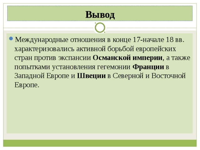 Вывод Международные отношения в конце 17-начале 18 вв. характеризовались активной борьбой европейских стран против экспансии Османской империи , а также попытками установления гегемонии Франции в Западной Европе и Швеции в Северной и Восточной Европе. 