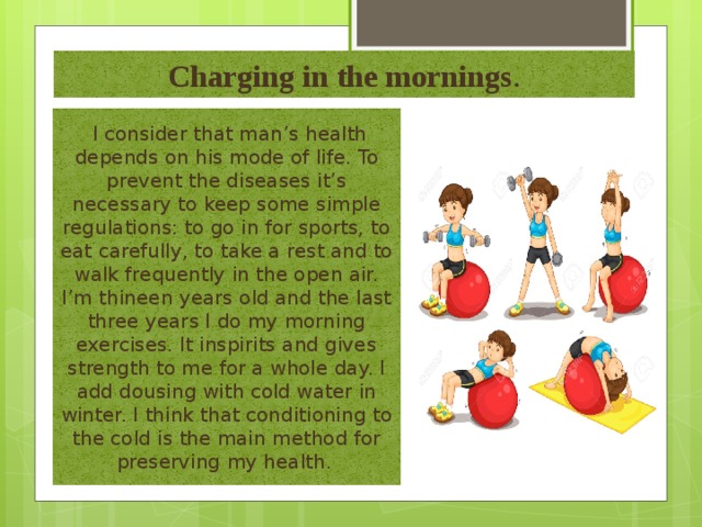 Charging in the mornings .  I consider that man’s health depends on his mode of life. To prevent the diseases it’s necessary to keep some simple regulations: to go in for sports, to eat carefully, to take a rest and to walk frequently in the open air. I’m thineen years old and the last three years I do my morning exercises. It inspirits and gives strength to me for a whole day. I add dousing with cold water in winter. I think that conditioning to the cold is the main method for preserving my health . 