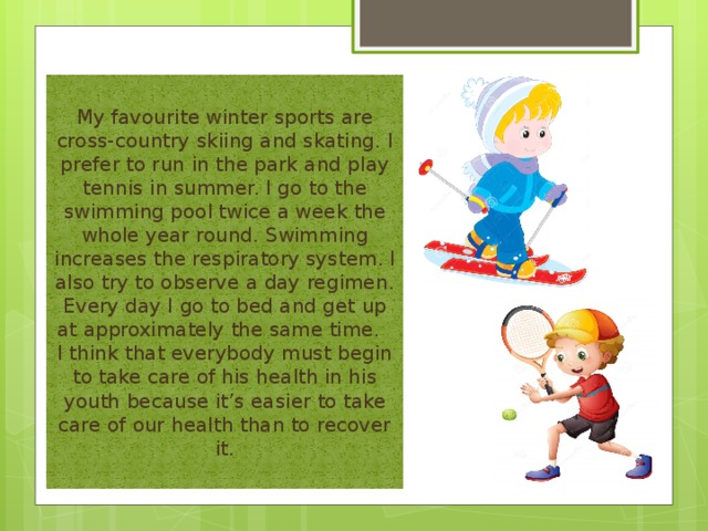 My favourite winter sports are cross-country skiing and skating. I prefer to run in the park and play tennis in summer. I go to the swimming pool twice a week the whole year round. Swimming increases the respiratory system. I also try to observe a day regimen. Every day I go to bed and get up at approximately the same time. I think that everybody must begin to take care of his health in his youth because it’s easier to take care of our health than to recover it. 