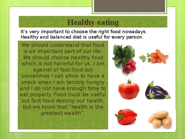 Healthy eating It’s very important to choose the right food nowadays. Healthy and balanced diet is useful for every person.  We should understand that food is an important part of our life. We should choose healthy food which is not harmful for us. I am against of fast food but sometimes I can allow to have a snack when I am terribly hungry and I do not have enough time to eat properly. Food must be useful but fast food destroy our health, but we know that 