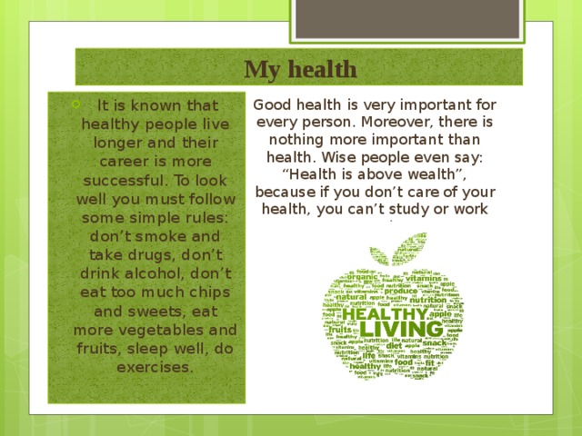  My health Good health is very important for every person. Moreover, there is nothing more important than health. Wise people even say: “Health is above wealth”, because if you don’t care of your health, you can’t study or work properly.    It is known that healthy people live longer and their career is more successful. To look well you must follow some simple rules: don’t smoke and take drugs, don’t drink alcohol, don’t eat too much chips and sweets, eat more vegetables and fruits, sleep well, do exercises.   