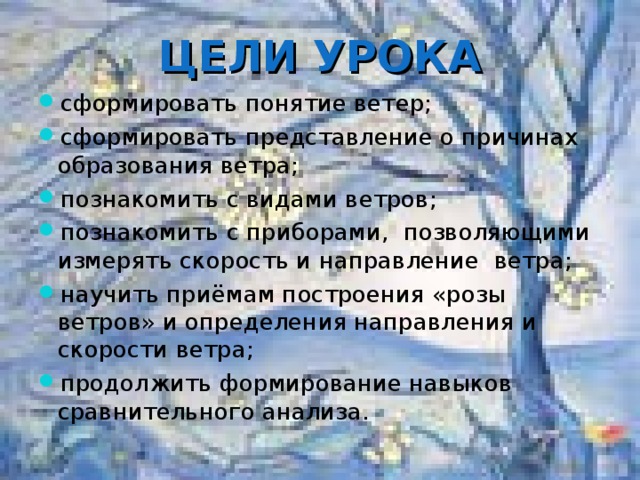 ЦЕЛИ УРОКА сформировать понятие ветер; сформировать представление о причинах образования ветра; познакомить с видами ветров; познакомить с приборами, позволяющими измерять скорость и направление ветра; научить приёмам построения «розы ветров» и определения направления и скорости ветра; продолжить формирование навыков сравнительного анализа.  
